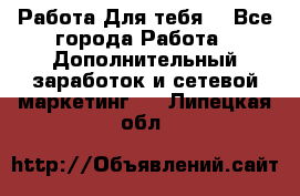 Работа Для тебя  - Все города Работа » Дополнительный заработок и сетевой маркетинг   . Липецкая обл.